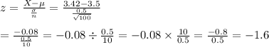 z=\frac{X-\mu}{\frac{\sigma}{n}}=\frac{3.42-3.5}{\frac{0.5}{\sqrt{100}}}&#10;\\&#10;\\=\frac{-0.08}{\frac{0.5}{10}}=-0.08\div \frac{0.5}{10}=-0.08\times \frac{10}{0.5}=\frac{-0.8}{0.5}=-1.6