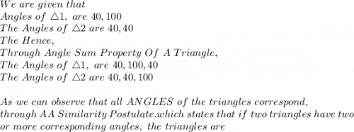 We\ are\ given\ that\\\The\ Angles\  of\ \triangle 1,\ are\ 40, 100\\The\ Angles\  of\ \triangle 2\ are\ 40, 40\\The\ Hence,\\Through\ Angle\ Sum\ Property\ Of\ A\ Triangle, \\The\ Angles\  of\ \triangle 1,\ are\ 40, 100,40\\The\ Angles\  of\ \triangle 2\ are\ 40, 40,100\\\\As\ we\ can\ observe\ that\ all\ ANGLES\ of\ the\ triangles\ correspond, \\through\ AA\ Similarity\ Postulate. which\ states\ that\ if\ two\ triangles\ have\ two\\ or\ more\ corresponding\ angles,\ the\ triangles\ are