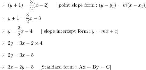 \\\\\Rightarrow\ (y+1)=\dfrac{3}{2}(x-2)\ \ \ \ \ \text{[point slope form} : (y-y_1)=m(x-x_1)] \\\\\Rightarrow\ y+1=\dfrac{3}{2}x-3\\\\\Rightarrow\ y=\dfrac32x-4\ \ \ \ \      [\text{ slope intercept form} : y= mx+c]\\\\\Rightarrow\ 2y= 3x-2\times4\\\\\Rightarrow\ 2y=3x-8\\\\\Rightarrow\ 3x-2y=8    \ \ \ \ [\text{Standard form  : Ax + By = C}]