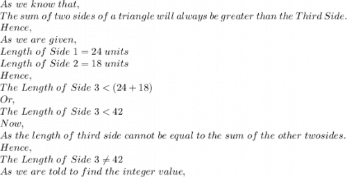 As\ we\ know\ that,\\The\ sum\ of\ two\ sides\ of\ a\ triangle\ will\ always\ be\ greater\ than\ the\ Third\ Side.\\Hence,\\As\ we\ are\ given,\\Length\ of\ Side\ 1=24\ units\\Length\ of\ Side\ 2=18\ units\\Hence,\\The\ Length\ of\ Side\ 3
