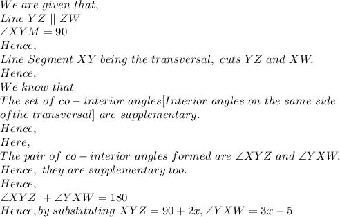 We\ are\ given\ that,\\Line\ YZ\ ||\ ZW\\\angle XYM=90\\Hence,\\Line\ Segment\ XY\ being\ the\ transversal,\ cuts\ YZ\ and\ XW.\\Hence,\\We\ know\ that\\The\ set\ of\ co-interior\ angles [Interior\ angles\ on\ the\ same\ side\\ of the\ transversal]\  are\ supplementary.\\Hence,\\Here,\\The\ pair\ of\ co-interior\ angles\ formed\ are\ \angle XYZ\ and\ \angle YXW.\\Hence,\ they\ are\ supplementary\ too.\\Hence,\\\angle XYZ\ + \angle YXW= 180\\Hence, by\ substituting\ XYZ=90+2x,\angle YXW=3x-5