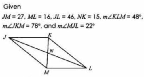 Find < JKL (angle) *

1 point
Given JM = 27, ML = 16, JL = 46, NK = 15, mZKLM = 48°, mZJKM = 78°,