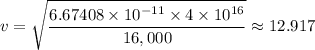 v = \sqrt{{\dfrac{6.67408 \times 10^{-11} \times 4 \times 10^{16}}{16,000} } } \approx 12.917