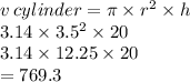 v \: cylinder = \pi \times r {}^{2}  \times h \\ 3.14 \times 3.5 {}^{2}  \times 20 \\ 3.14 \times 12.25 \times 20 \\  = 769.3