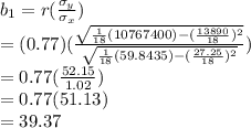 b_1=r(\frac{\sigma_y}{\sigma_x} )\\      =(0.77)(\frac{\sqrt{\frac{1}{18} (10767400)-(\frac{13890}{18} )^2} }{\sqrt{\frac{1}{18}(59.8435)-(\frac{27.25}{18} )^2 } } )\\      =0.77(\frac{52.15}{1.02} )\\      =0.77(51.13)\\      =39.37