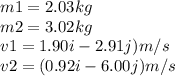 m1 = 2.03kg\\m2 = 3.02kg\\v1 = 1.90 i - 2.91 j) m/s\\v2 = (0.92 i -6.00 j) m/s\\