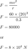 F=\dfrac{mv^2}{r}\\\\F=\dfrac{60\times (20)^2}{0.3}\\\\F=80000\\\\\text{or}\\\\F=8\times 10^4\ N