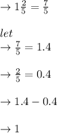 \to 1 \frac{2}{5} = \frac{7}{5} \\\\let \\  \to \frac{7}{5} =1.4\\\\\to \frac{2}{5}= 0.4\\\\\to 1.4- 0.4\\\\ \to 1\\