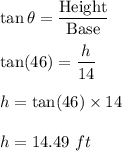 \tan\theta=\dfrac{\text{Height}}{\text{Base}}\\\\\tan(46)=\dfrac{h}{14}\\\\h=\tan(46)\times 14\\\\h=14.49\ ft