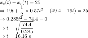 x_c(t)-x_r(t)=25\\\Rightarrow 19t+\dfrac{1}{2}\times0.57t^2-(49.4+19t)=25\\\Rightarrow 0.285t^2-74.4=0\\\Rightarrow t=\sqrt{\dfrac{74.4}{0.285}}\\\Rightarrow t=16.16\ \text{s}