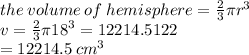 the \: volume \: of \: hemisphere =  \frac{2}{3} \pi {r}^{3}  \\ v =  \frac{2}{3} \pi  {18}^{3}  = 12214.5122  \\  = 12214.5  \: {cm}^{3}