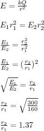 E = \frac{kQ}{r^2} \\\\E_1r_1^2 = E_2r_2 ^2\\\\\frac{E_1}{E_2} = \frac{r_2^2}{r_1^2} \\\\\frac{E_1}{E_2} =( \frac{r_2}{r_1})^2\\\\\sqrt{\frac{E_1}{E_2} } =  \frac{r_2}{r_1}\\\\\frac{r_2}{r_1} = \sqrt{\frac{300}{160} }\\\\\frac{r_2}{r_1} =1.37