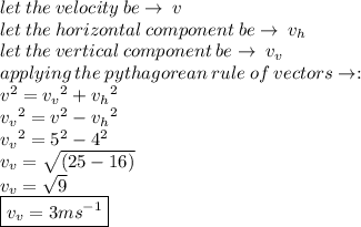 let \: the \: velocity \: be \to \: v \\let \: the \: horizontal \: component \: be \to \: v_h \\ let \: the \: vertical \: component \: be \to \: v_v \\ applying \: the \: pythagorean \: rule \: of \: vectors \to :  \\  {v}^{2}  =  {v_v}^{2}  +  {v_h}^{2}  \\  {v_v}^{2}  =  {v}^{2}  - {v_h}^{2}  \\ {v_v}^{2} = {5}^{2}  - {4}^{2}  \\ v_v =  \sqrt{(25 - 16)}  \\ v_v =  \sqrt{9}  \\ \boxed{ v_v = 3 {ms}^{ - 1} }