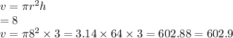 v = \pi {r}^{2} h \\  = 8 \\ v = \pi {8}^{2}  \times 3 = 3.14 \times 64 \times 3 = 602.88 = 602.9