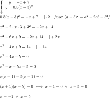  \left\{\begin{array}{ccc}y=-x+7\\y=0.5(x-3)^2\end{array}\right\\\Downarrow\\0.5(x-3)^2=-x+7\ \ \ \ |\cdot2\ \ \ /\text{use:}\ (a-b)^2=a^2-2ab+b^2/\\\\x^2-2\cdot x\cdot3+3^2=-2x+14\\\\x^2-6x+9=-2x+14\ \ \ \ |+2x\\\\x^2-4x+9=14\ \ \ \ |-14\\\\x^2-4x-5=0\\\\x^2+x-5x-5=0\\\\x(x+1)-5(x+1)=0\\\\(x+1)(x-5)=0\iff x+1=0\ \vee\ x-5=0\\\\x=-1\ \vee\ x=5 