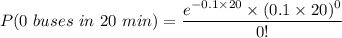 P ( 0 \ buses  \ in \ 20 \ min) = \dfrac{e^{-0.1\times 20}\times (0.1 \times 20)^0}{0!}