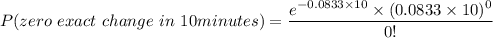 P(zero \ exact \ change \ in \ 10 minutes) = \dfrac{e^{-0.0833\times 10}\times (0.0833 \times 10)^0}{0!}