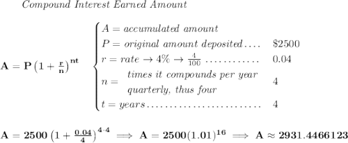  \bf ~~~~~~ \textit{Compound Interest Earned Amount} \\\\ A=P\left(1+\frac{r}{n}\right)^{nt} \quad  \begin{cases} A=\textit{accumulated amount}\\ P=\textit{original amount deposited}\dotfill &\$2500\\ r=rate\to 4\%\to \frac{4}{100}\dotfill &0.04\\ n= \begin{array}{llll} \textit{times it compounds per year}\\ \textit{quarterly, thus four} \end{array}\dotfill &4\\ t=years\dotfill &4 \end{cases} \\\\\\ A=2500\left(1+\frac{0.04}{4}\right)^{4\cdot 4}\implies A=2500(1.01)^{16}\implies A\approx 2931.4466123 
