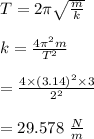 T= 2\pi \sqrt{\frac{m}{k}}\\\\k = \frac{4 \pi^2 m}{T^2}\\\\= \frac{4 \times (3.14)^2 \times 3}{2^2}\\\\=29.578 \ \frac{N}{m}\\\\