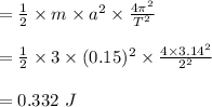 =\frac{1}{2} \times m \times a^2 \times \frac{4\pi^2}{T^2}\\\\=\frac{1}{2} \times 3 \times (0.15)^2 \times \frac{4\times 3.14^2}{2^2}\\\\=0.332 \ J