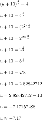 {(u + 10)}^{ \frac{4}{3} }  = 4 \\  \\ u + 10 =  {4}^{ \frac{3}{4} }  \\  \\ u + 10 = ( {2}^{2} )^{ \frac{3}{4} }  \\  \\ u + 10 =  {2}^{2 \times  \frac{3}{4} }  \\  \\ u + 10 =  {2}^{ \frac{3}{2} }  \\  \\ u + 10 = {8}^{ \frac{1}{2} }  \\  \\ u + 10 =  \sqrt{8}  \\  \\ u + 10 = 2.82842712 \\  \\ u = 2.82842712 - 10 \\  \\ u = -7.17157288 \\  \\ u \approx-7.17