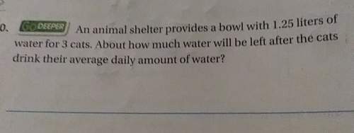 Am animal shelter provides a bowl with 1.25 liters of water for 3 cats. about how much water will be