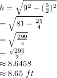 h=\sqrt{9^2-(\frac{5}{2} )^2}\\=\sqrt{81-\frac{25}{4} } \\=\sqrt{\frac{299}{4} } \\=\frac{\sqrt{299} }{2} \\\approx 8.6458\\\approx 8.65 ~ft