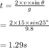 t = \frac{2\times v\times \sin \theta }{g} \\\\= \frac{2\times 15\times sin 25^{\circ}}{9.8} \\\\= 1.29 s
