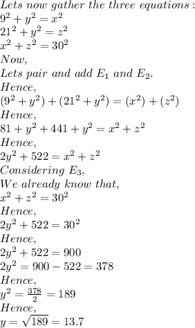 Lets\ now\ gather\ the\ three\ equations:\\9^2+y^2=x^2\\21^2+y^2=z^2\\x^2+z^2=30^2\\Now,\\Lets\ pair\ and\ add\ E_1\ and\ E_2.\\Hence,\\(9^2+y^2)+(21^2+y^2)=(x^2)+(z^2)\\Hence,\\81+y^2+441+y^2=x^2+z^2\\Hence,\\2y^2+522=x^2+z^2\\Considering\ E_3,\\We\ already\ know\ that,\\x^2+z^2=30^2\\Hence,\\2y^2+522=30^2\\Hence,\\2y^2+522=900\\2y^2=900-522=378\\Hence,\\y^2=\frac{378}{2}=189\\Hence,\\y=\sqrt{189}=13.7\\