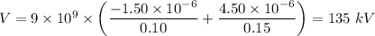 V = 9 \times 10^9 \times \left( \dfrac{-1.50 \times 10^{-6}  }{0.10}  + \dfrac{4.50\times 10^{-6}}{0.15} \right ) = 135 \ kV
