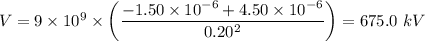 V = 9 \times 10^9 \times \left( \dfrac{-1.50 \times 10^{-6} + 4.50\times 10^{-6} }{0.20^2}  \right ) = 675.0 \ kV