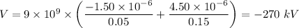 V = 9 \times 10^9 \times \left( \dfrac{-1.50 \times 10^{-6}  }{0.05}  + \dfrac{4.50\times 10^{-6}}{0.15} \right ) = -270 \ kV