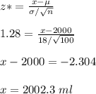 z*=\frac{x-\mu}{\sigma/\sqrt{n} }\\\\1.28=\frac{x-2000}{18/\sqrt{100} }\\\\x-2000  =-2.304\\\\x=2002.3\ ml\\\\