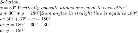 Solution,\\x=30^o [Vertically~opposite~angles~are~equal~to~each~other]\\x+30^{o}+y=180^o [Sum~angles~in~straight~line~is~equal~to~180^o]\\or, 30^o+30^o+y=180^o\\or, y = 180^o-30^o-30^o\\or, y = 120^o