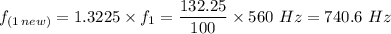 f_{(1  \, new)} = 1.3225 \times f_1 =\dfrac{132.25}{100} \times 560 \ Hz  = 740.6 \  Hz
