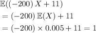\begin{aligned}& \mathbb{E}((-200)\, X + 11) \\ &= (-200)\, \mathbb{E}(X) + 11 \\ &= (-200) \times 0.005 + 11 = 1\end{aligned}