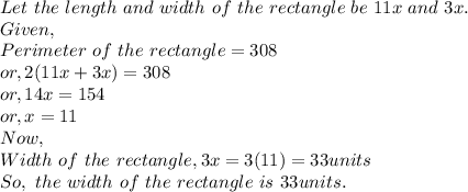 Let~the~length~and~width~of~the~rectangle~be~11x~and~3x.\\Given,\\Perimeter~of~the~rectangle = 308\\or, 2(11x+3x)=308\\or, 14x = 154\\or, x = 11\\Now,\\Width~of~the~rectangle,3x = 3(11)=33 units\\So,~the~width~of~the~rectangle~is~33units.