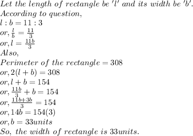 Let~the~length~of~rectangle~be~'l'~and~its~width~be~'b'.\\According ~to ~question,\\l:b=11:3\\or, \frac{l}{b} =\frac{11}{3} \\or, l = \frac{11b}{3}\\Also,\\Perimeter~of~the~rectangle=308\\or, 2(l+b)=308\\or,  l+b=154\\or, \frac{11 b}{3}+b =154  \\or, \frac{11b+3b}{3} =154\\or, 14b = 154(3)\\or, b=33 units\\So, ~the~width~of~rectangle~is~33units.