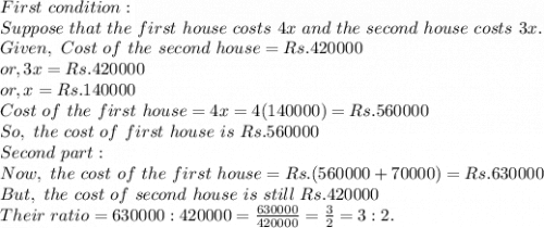 First~condition:\\Suppose~that~the~first~house~costs~4x~and~the~second~house~costs~3x.\\Given,~Cost~of~the~second~house=Rs. 420000\\or, 3x=Rs. 420000\\or, x = Rs. 140000\\Cost~of~the~first~house=4x= 4(140000) = Rs. 560000\\So, ~the~cost~of~first~house~is~Rs.560000\\Second~part:\\Now,~the~cost~of~the~first~house = Rs.(560000+70000) = Rs. 630000\\But,~the~cost~of~second~house~is~still~Rs. 420000\\Their~ratio= 630000:420000 = \frac{630000}{420000}=\frac{3}{2}=3:2.\\
