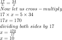\frac{17}{5} = \frac{34}{x}\\Now\ let\ us\ cross-multiply\\17 \times x = 5 \times 34\\17x = 170\\dividing\ both\ sides\ by\ 17 \\x = \frac{170}{17} \\x = 10