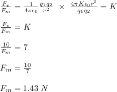 \frac{F_v}{F_m} = \frac{1}{4\pi \epsilon_0} \frac{q_1q_2}{r^2} \ \times \ \frac{4\pi K\epsilon_0 r^2}{q_1q_2} = K\\\\\frac{F_v}{F_m} = K\\\\\frac{10}{F_m} = 7\\\\F_m = \frac{10}{7} \\\\F_m = 1.43 \ N