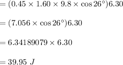 =(0.45 \times 1.60 \times 9.8 \times \cos 26^{\circ}) 6.30 \\\\=(7.056 \times \cos 26^{\circ}) 6.30 \\\\=6.34189079\times 6.30\\\\=39.95 \ J\\\\