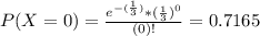 P(X = 0) = \frac{e^{-(\frac{1}{3})}*(\frac{1}{3})^{0}}{(0)!} = 0.7165