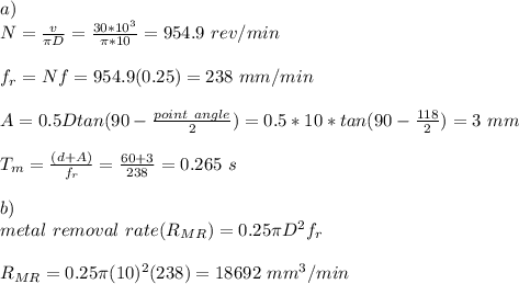a)\\N=\frac{v}{\pi D}=\frac{30*10^3}{\pi * 10}=954.9\ rev/min\\\\f_r=Nf  =954.9(0.25)=238\ mm/min\\\\A=0.5Dtan(90-\frac{point\ angle}{2} )=0.5*10*tan(90-\frac{118}{2} )=3\ mm\\\\T_m=\frac{(d+A)}{f_r} =\frac{60+3}{238}=0.265 \ s\\\\b)\\metal\ removal\ rate(R_{MR})=0.25\pi D^2f_r\\\\R_{MR}=0.25\pi (10)^2(238)=18692\ mm^3/min