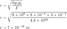 r=\sqrt{\dfrac{kq_1q_2}{F}} \\\\r=\sqrt{\dfrac{9\times 10^9\times 8\times 10^{-4}\times 3\times 10^{-4}}{4.4\times 10^{33}}} \\\\r=7\times 10^{-16}\ m