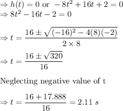 \Rightarrow h(t)=0\ \text{or}\ -8t^2+16t+2=0\\\Rightarrow 8t^2-16t-2=0\\\\\Rightarrow t=\dfrac{16\pm \sqrt{(-16)^2-4(8)(-2)}}{2\times 8}\\\\\Rightarrow t=\dfrac{16\pm \sqrt{320}}{16}\\\\\text{Neglecting negative value of t}\\\\\Rightarrow t=\dfrac{16+17.888}{16}=2.11\ s