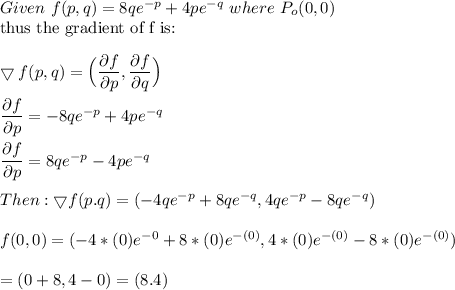 Given \ f (p,q) = 8qe^{-p} + 4pe^{-q}  \  where \ P_o(0,0) \\ \text{thus the gradient of f is: }  \\ \\  \bigtriangledown f(p,q) = \Big(\dfrac{\partial f}{\partial p}, \dfrac{\partial f}{\partial q} \Big) \\ \\  \dfrac{\partial f}{\partial p} = -8qe^{-p} + 4pe^{-q} \\ \\ \dfrac{\partial f}{\partial p} = 8qe^{-p} - 4pe^{-q}  \\ \\  Then: \bigtriangledown f(p.q) = (-4qe^{-p}+ 8qe^{-q}, 4qe^{-p}- 8qe^{-q}) \\ \\ f(0,0) = (-4*(0)e^{-0}+ 8*(0)e^{-(0)}, 4*(0)e^{-(0)}- 8*(0)e^{-(0)})  \\ \\  = (0+8,4-0)  = (8.4)