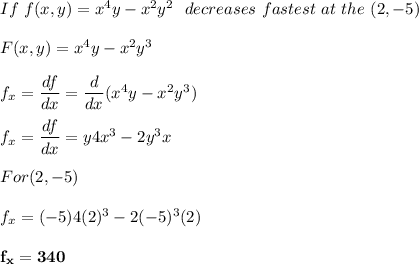 If \ f(x,y) = x^4y -x^2y^2 \ \  decreases \ fastest \ at \ the \point \ (2,-5)\\ \\ F(x,y) = x^4y -x^2y^3 \\ \\ f_x = \dfrac{df}{dx}= \dfrac{d}{dx}(x^4y-x^2y^3)  \\ \\ f_x = \dfrac{df}{dx}= y4x^3 -2y^3x  \\ \\ For(2,-5) \\ \\ f_x = (-5)4(2)^3 -2(-5)^3(2) \\ \\ \mathbf{ f_x = 340}
