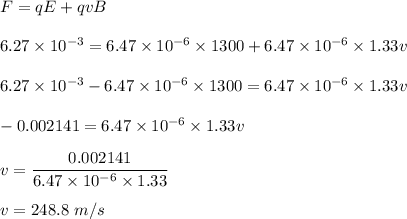 F=qE+qvB\\\\6.27\times 10^{-3}=6.47\times 10^{-6}\times 1300+6.47\times 10^{-6}\times 1.33v\\\\6.27\times 10^{-3}-6.47\times 10^{-6}\times 1300=6.47\times 10^{-6}\times 1.33v\\\\-0.002141=6.47\times 10^{-6}\times 1.33v\\\\v=\dfrac{0.002141}{6.47\times 10^{-6}\times 1.33}\\\\v=248.8\ m/s