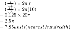 =  (\frac{j}{360} ) \times 2\pi \: r \\  =  ( \frac{45}{360} )  \times 2\pi(10) \\  = 0.125  \times 20\pi \\  = 2.5\pi \\  = 7.85units(nearest \: hundredth)